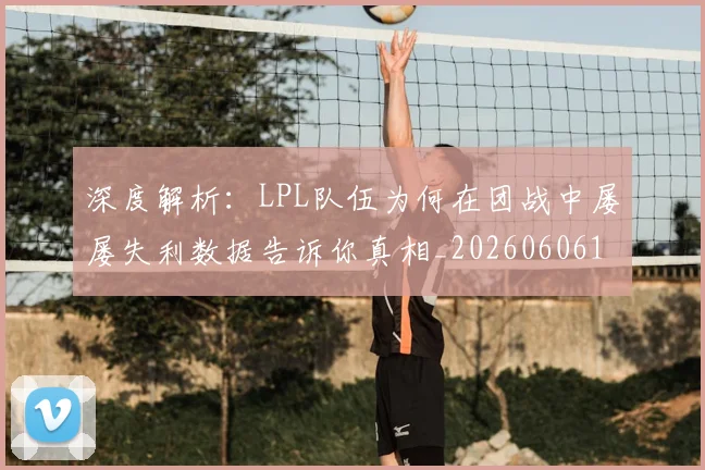 深度解析：LPL队伍为何在团战中屡屡失利数据告诉你真相_20260606145926