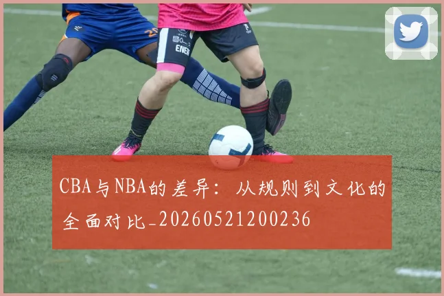 CBA与NBA的差异：从规则到文化的全面对比_20260521200236