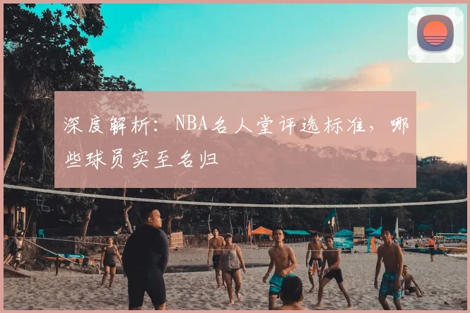 深度解析：NBA名人堂评选标准，哪些球员实至名归
